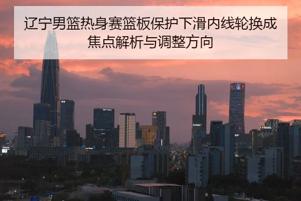 辽宁男篮热身赛篮板保护下滑内线轮换成焦点解析与调整方向